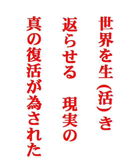 







　世界を生 (活) き

    返らせる　現実の

　真の復活が為された
  
  
