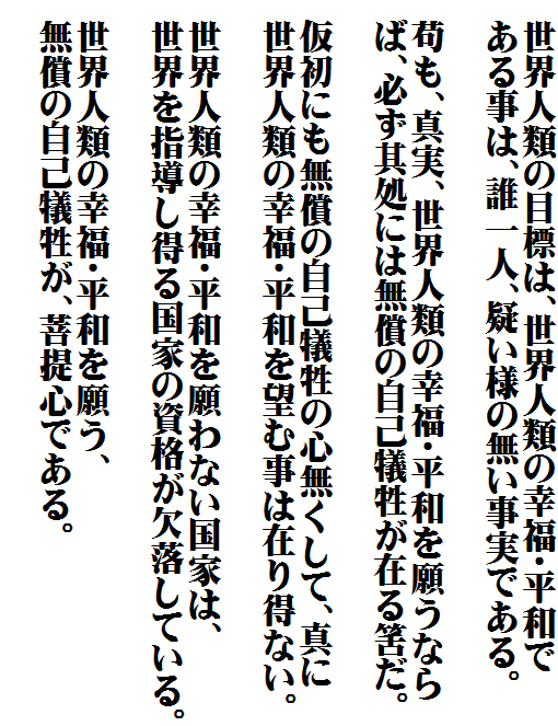 　世界人類の目標は、世界人類の幸福・平和で
　ある事は、誰一人、疑い様の無い事実である。

　苟も、真実、世界人類の幸福・平和を願うなら
　ば、必ず其処には無償の自己犠牲が在る筈だ。

　仮初にも無償の自己犠牲の心無くして、真に
　世界人類の幸福・平和を望む事は在り得ない。

　世界人類の幸福・平和を願わない国家は、
　世界を指導し得る国家の資格が欠落している。

　世界人類の幸福・平和を願う、
　無償の自己犠牲が、菩提心である。
