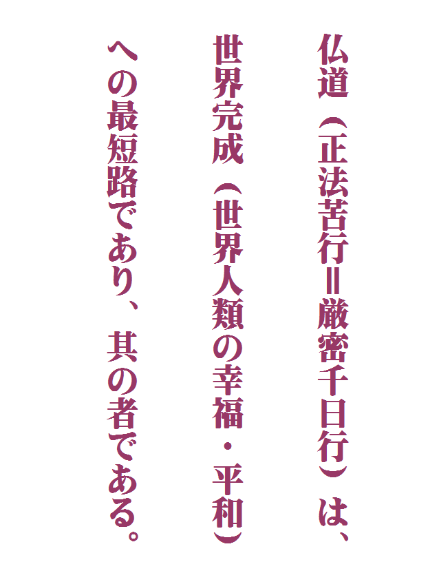 

　　　　　　　　　　　　　　　　
　
　仏道（正法苦行＝厳密千日行）は、
　
　
　世界完成（世界人類の幸福・平和）
　
　
　への最短路であり、其の者である。
　
　　　　　　　　　　　　　　　　　
　