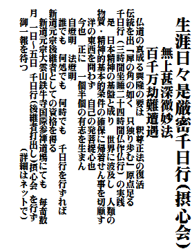 　生涯日々是厳密千日行(摂心会)
　　　 無上甚深微妙法
　　　 百千万劫難遭遇
　　仏道の真成る興隆の要は　釈尊正法の復活
　伝統を出「犀の角の如く　只独り歩む」原点足る
　千日行（三時間坐睡二十四時間仏作仏行）の実践
　　是　日本精神の基盤と成り　世界に波及し　人類の
　物質・精神的基本的条件の確保に帰着せん事を切願す
　　洋の東西を問わず　自己の発菩提心也
　　今也　正に　一個半個の有志を生まん
　　自燈明　法燈明
　　誰でも　何処でも　何時でも　千日行を行ずれば
　新道元宗後継者としての資格を得る
　　新道元宗大雲山鉄牛寺国際参禅道場にても　毎奇数
　月 一日～五日 千日行(後継者打出し)摂心会 を行ず
　　御一報を待つ　　　　　　　　（詳細はネットで）

