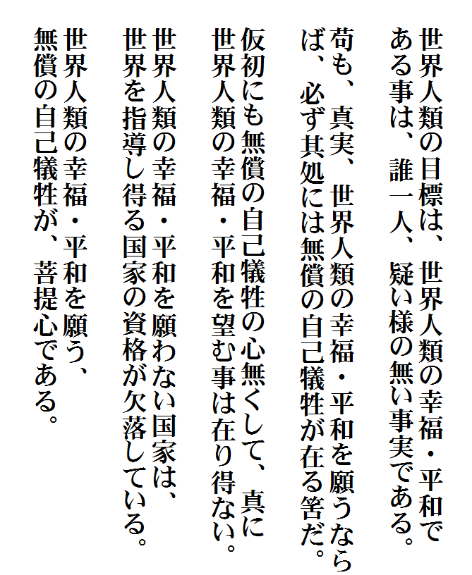 


　世界人類の目標は、世界人類の幸福・平和で
　ある事は、誰一人、疑い様の無い事実である。

　苟も、真実、世界人類の幸福・平和を願うなら
　ば、必ず其処には無償の自己犠牲が在る筈だ。

　仮初にも無償の自己犠牲の心無くして、真に
　世界人類の幸福・平和を望む事は在り得ない。

　世界人類の幸福・平和を願わない国家は、
　世界を指導し得る国家の資格が欠落している。

　世界人類の幸福・平和を願う、
　無償の自己犠牲が、菩提心である。
