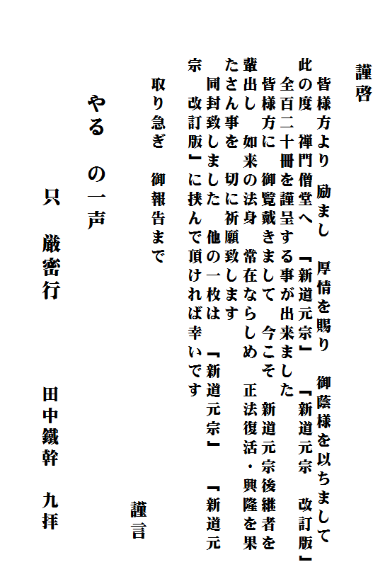 　　　謹啓

　　　　皆様方より 励まし　厚情を賜り　御蔭様を以ちまして　
　　　此の度　禅門僧堂へ　「新道元宗」　「新道元宗　改訂版」
　　　　全百二十冊を謹呈する事が出来ました　
　　　　皆様方に　御覧戴きまして　今こそ　新道元宗後継者を
　　　輩出し　如来の法身　常在ならしめ　正法復活・興隆を果
　　　たさん事を　切に祈願致します　
　　　　同封致しました　他の一枚は　「新道元宗」　「新道元
　　　宗　改訂版」に挟んで頂ければ幸いです　

　　　　取り急ぎ　御報告まで　
　　　　　　　　　　　　　　　　　　　　　　　 謹言

　　　　やる　の一声
　　　　　　　　
　　　　　　　　只　厳密行　 　　田中鐵幹　九拝　　

　