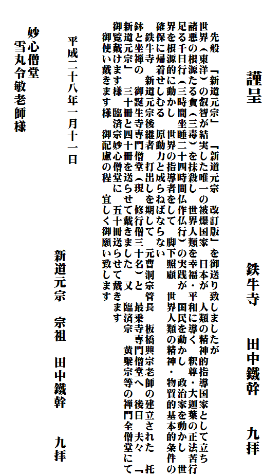 　　　　謹呈　　　　　　　　　鉄牛寺　　田中鐵幹　　九拝

　　
　　　先般　「新道元宗」　「新道元宗　改訂版」を御送り致しましたが　
　　世界（東洋）の叡智が結実した唯一の被爆国家　日本が　人類の精神的指導国家として立ち　
　　諸悪の根源たる貪（三毒）を抹殺し　世界人類を幸福・平和に導く　釈尊・大迦葉の正法苦行
　　足る千日行（三時間坐睡二十四時間仏作仏行）の実践が　国民を動かし　政治家を動かし　世
　　界を根源的に動かし　世界の指導者をして　脚下照顧　世界人類の精神・物質的基本的条件の
　　確保に帰着せしむる　原動力と成らねばならない　
　　　鉄牛寺　新道元宗後継者　打出しを期して　元曹洞宗管長　板橋興宗老師の建立された　托
　　鉢と坐禅の　御誕生寺専門僧堂（現　修行僧三十名）と　最乗寺専門僧堂へ　後日　夫々　「
　　新道元宗」　三十冊と四十冊を送らせて戴きました　又　臨済宗　黄檗宗等の禅門全僧堂にて
　　御覧戴けます様　臨済宗妙心僧堂に　五十冊送らせて戴きます　
　　　御使い戴きます様　御配慮の程　宜しく御願い致します　

　　　
　　　平成二十八年一月十一日
　　　　　　　　　　　　　　　　　　　新道元宗　宗祖　田中鐵幹　　九拝
　
　　妙心僧堂
　　　雪丸令敏老師様
