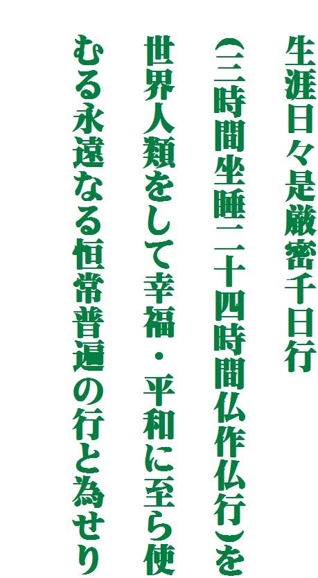 　生涯日々是厳密千日行

　(三時間坐睡二十四時間仏作仏行)を

　世界人類をして幸福・平和に至ら使

　むる永遠なる恒常普遍の行と為せり
　
