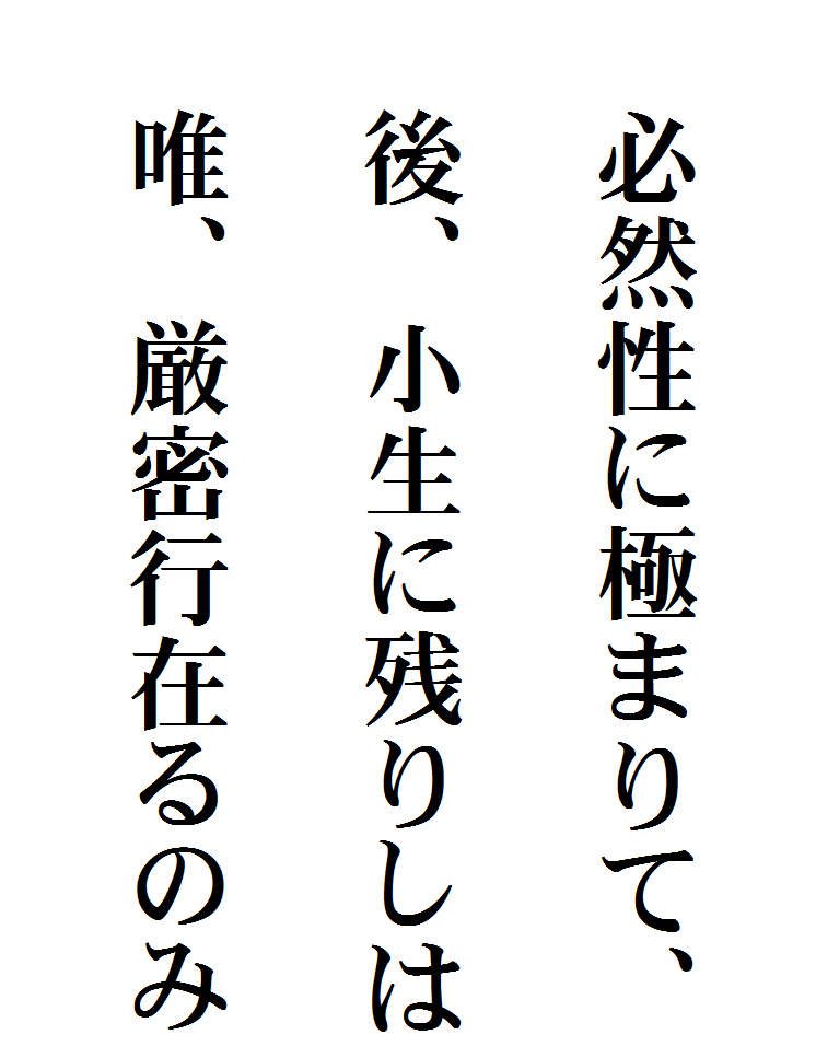 







　必然性に極まりて、

　後、小生に残りしは

　唯、厳密行在るのみ
