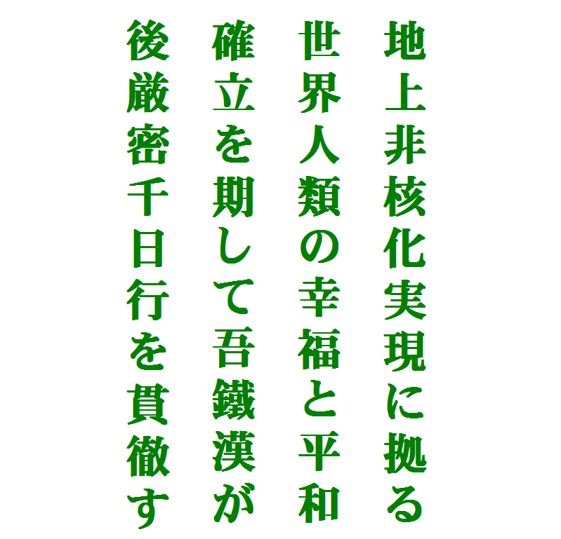 


 地上非核化実現に拠る
 世界人類の幸福と平和
 確立を期して吾鐵漢が
 後厳密千日行を貫徹す
